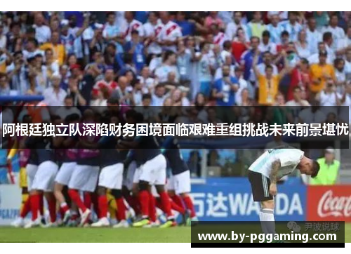 阿根廷独立队深陷财务困境面临艰难重组挑战未来前景堪忧